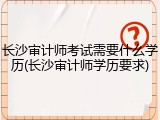 长沙审计师考试需要什么学历(长沙审计师学历要求)