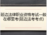 延边法律职业资格考试一般在哪里考(延边法考考点)