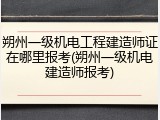 朔州一级机电工程建造师证在哪里报考(朔州一级机电建造师报考)
