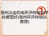 亳州冶金机电环评师培训学校哪里好(亳州环评师培训推荐)