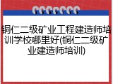 铜仁二级矿业工程建造师培训学校哪里好(铜仁二级矿业建造师培训)