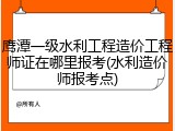 鹰潭一级水利工程造价工程师证在哪里报考(水利造价师报考点)