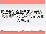 鹤壁食品企业负责人考试一般在哪里考(鹤壁食企负责人考点)