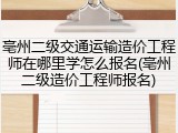 亳州二级交通运输造价工程师在哪里学怎么报名(亳州二级造价工程师报名)