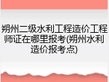朔州二级水利工程造价工程师证在哪里报考(朔州水利造价报考点)