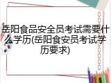 岳阳食品安全员考试需要什么学历(岳阳食安员考试学历要求)