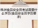 株洲食品安全员考试需要什么学历(食品安全员学历要求)