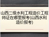 山西二级水利工程造价工程师证在哪里报考(山西水利造价报考)