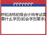 呼和浩特初级会计师考试需要什么学历(初会学历要求)