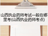山西执业药师考试一般在哪里考(山西执业药师考点)