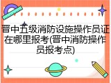 晋中五级消防设施操作员证在哪里报考(晋中消防操作员报考点)