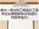 衡水一级水利工程造价工程师证在哪里报考(水利造价师报考地点)