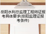 岳阳水利总监理工程师证报考具体要求(岳阳监理证报考条件)