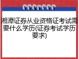 湘潭证券从业资格证考试需要什么学历(证券考试学历要求)