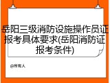 岳阳三级消防设施操作员证报考具体要求(岳阳消防证报考条件)