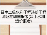 晋中二级水利工程造价工程师证在哪里报考(晋中水利造价报考)