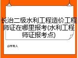 长治二级水利工程造价工程师证在哪里报考(水利工程师证报考点)