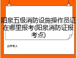 阳泉五级消防设施操作员证在哪里报考(阳泉消防证报考点)