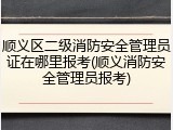 顺义区二级消防安全管理员证在哪里报考(顺义消防安全管理员报考)