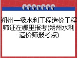 朔州一级水利工程造价工程师证在哪里报考(朔州水利造价师报考点)