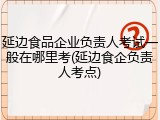 延边食品企业负责人考试一般在哪里考(延边食企负责人考点)