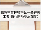 临沂主管护师考试一般在哪里考(临沂护师考点在哪)
