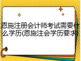 恩施注册会计师考试需要什么学历(恩施注会学历要求)