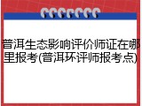 普洱生态影响评价师证在哪里报考(普洱环评师报考点)