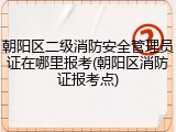 朝阳区二级消防安全管理员证在哪里报考(朝阳区消防证报考点)