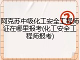 阿克苏中级化工安全工程师证在哪里报考(化工安全工程师报考)