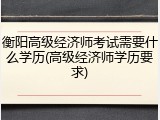 衡阳高级经济师考试需要什么学历(高级经济师学历要求)