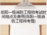 岳阳一级消防工程师考试时间地点及费用(岳阳一级消防工程师考情)