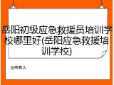 岳阳初级应急救援员培训学校哪里好(岳阳应急救援培训学校)