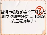普洱中级煤矿安全工程师培训学校哪里好(普洱中级煤安工程师培训)