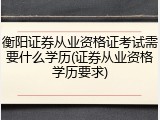衡阳证券从业资格证考试需要什么学历(证券从业资格学历要求)