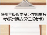 滨州三级保安员证在哪里报考(滨州保安员证报考点)