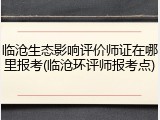 临沧生态影响评价师证在哪里报考(临沧环评师报考点)