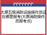 太原五级消防设施操作员证在哪里报考(太原消防操作员报考点)