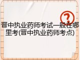 晋中执业药师考试一般在哪里考(晋中执业药师考点)
