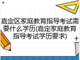 嘉定区家庭教育指导考试需要什么学历(嘉定家庭教育指导考试学历要求)