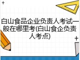 白山食品企业负责人考试一般在哪里考(白山食企负责人考点)