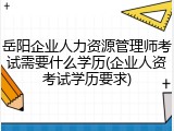 岳阳企业人力资源管理师考试需要什么学历(企业人资考试学历要求)