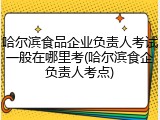 哈尔滨食品企业负责人考试一般在哪里考(哈尔滨食企负责人考点)