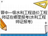 晋中一级水利工程造价工程师证在哪里报考(水利工程师证报考)