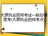 太原执业药师考试一般在哪里考(太原执业药师考点)