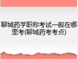 聊城药学职称考试一般在哪里考(聊城药考考点)