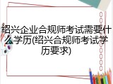 绍兴企业合规师考试需要什么学历(绍兴合规师考试学历要求)