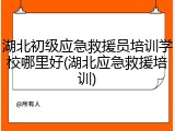 湖北初级应急救援员培训学校哪里好(湖北应急救援培训)