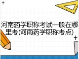 河南药学职称考试一般在哪里考(河南药学职称考点)
