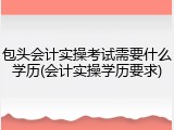 包头会计实操考试需要什么学历(会计实操学历要求)